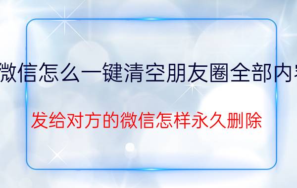 微信怎么一键清空朋友圈全部内容 发给对方的微信怎样永久删除？